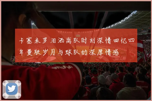 卡塞米罗泪洒离队时刻深情回忆四年曼联岁月与球队的深厚情感