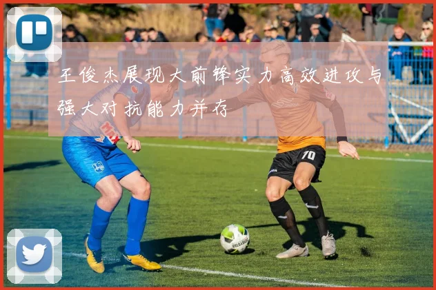 王俊杰展现大前锋实力高效进攻与强大对抗能力并存