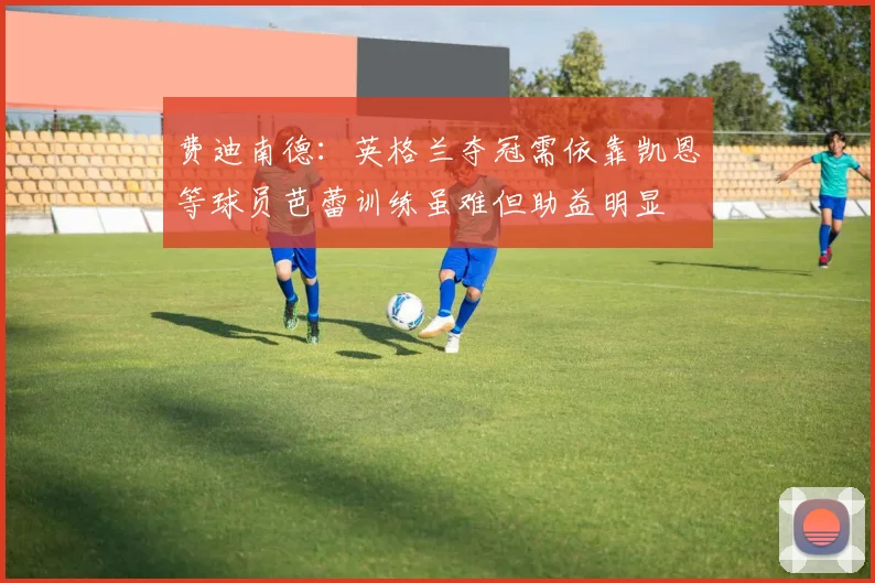 费迪南德：英格兰夺冠需依靠凯恩等球员芭蕾训练虽难但助益明显