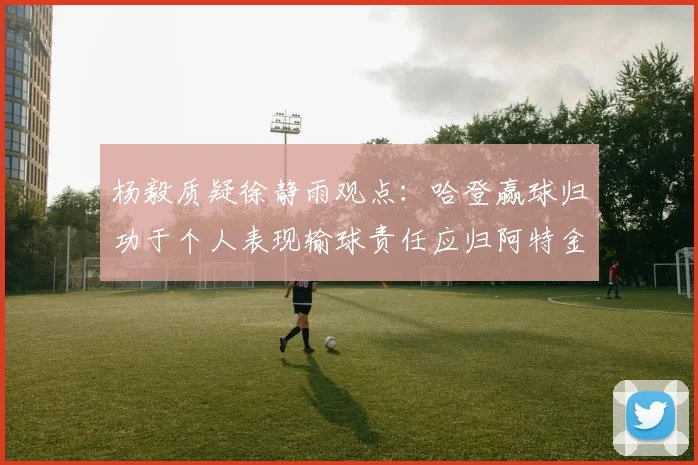 杨毅质疑徐静雨观点：哈登赢球归功于个人表现输球责任应归阿特金森教练