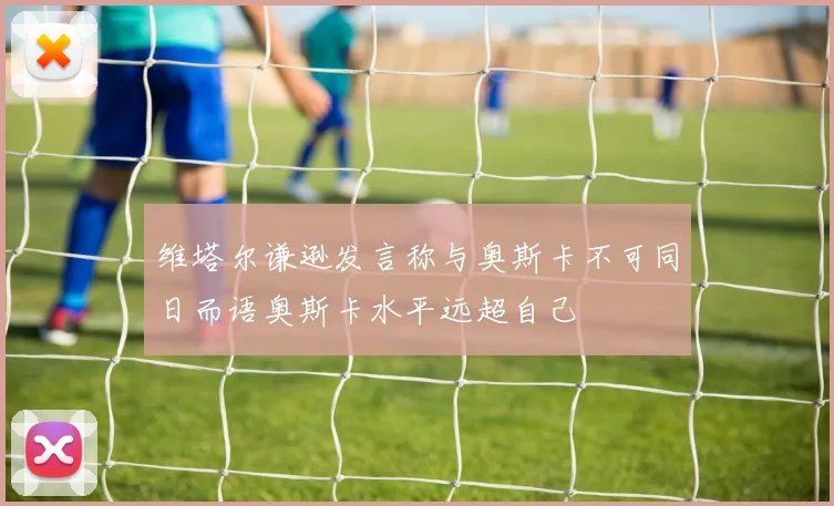 维塔尔谦逊发言称与奥斯卡不可同日而语奥斯卡水平远超自己