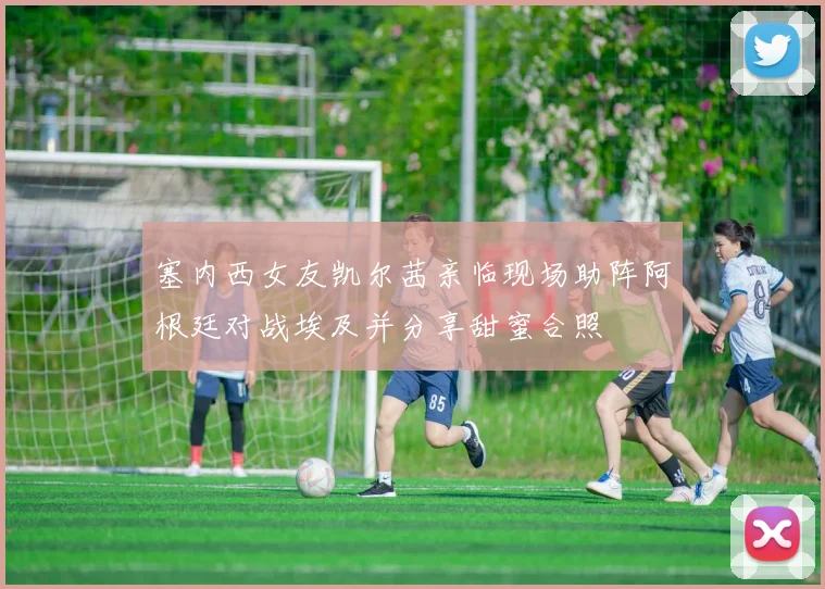 塞内西女友凯尔茜亲临现场助阵阿根廷对战埃及并分享甜蜜合照