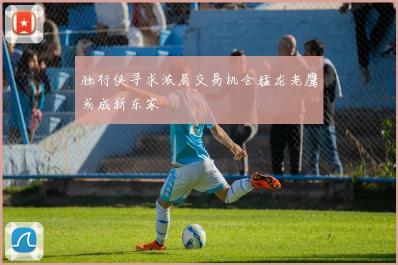 独行侠寻求浓眉交易机会猛龙老鹰或成新东家