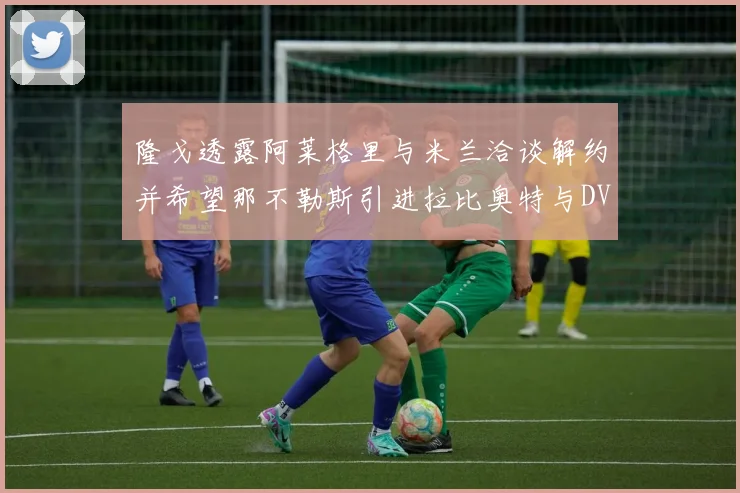 隆戈透露阿莱格里与米兰洽谈解约并希望那不勒斯引进拉比奥特与DV9