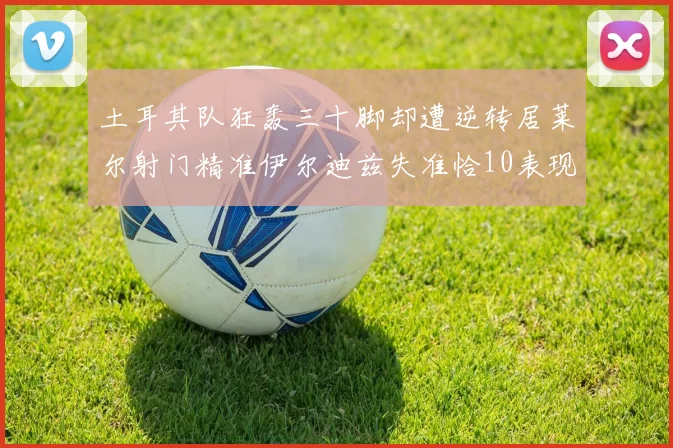 土耳其队狂轰三十脚却遭逆转居莱尔射门精准伊尔迪兹失准恰10表现平平
