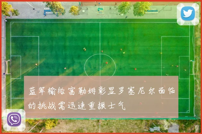 蓝军输给富勒姆彰显罗塞尼尔面临的挑战需迅速重振士气