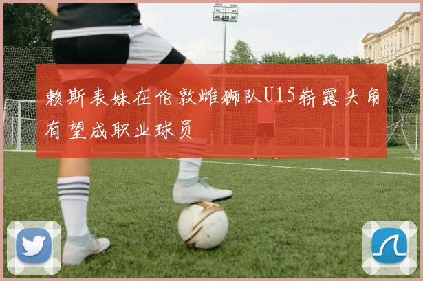 赖斯表妹在伦敦雌狮队U15崭露头角有望成职业球员
