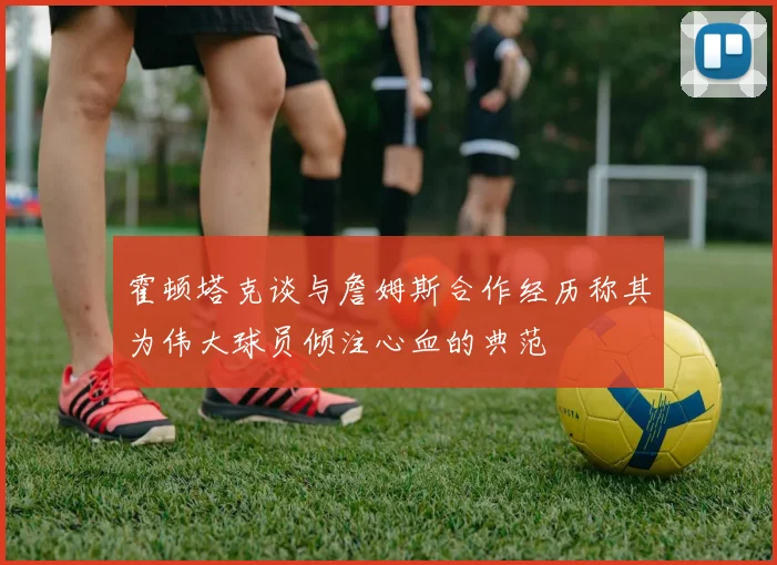 霍顿塔克谈与詹姆斯合作经历称其为伟大球员倾注心血的典范
