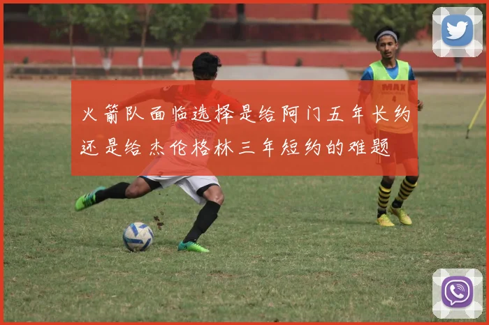 火箭队面临选择是给阿门五年长约还是给杰伦格林三年短约的难题