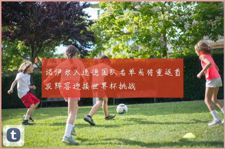 诺伊尔入选德国队名单或将重返首发阵容迎接世界杯挑战