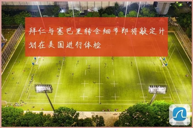 拜仁与塞巴里转会细节即将敲定计划在美国进行体检