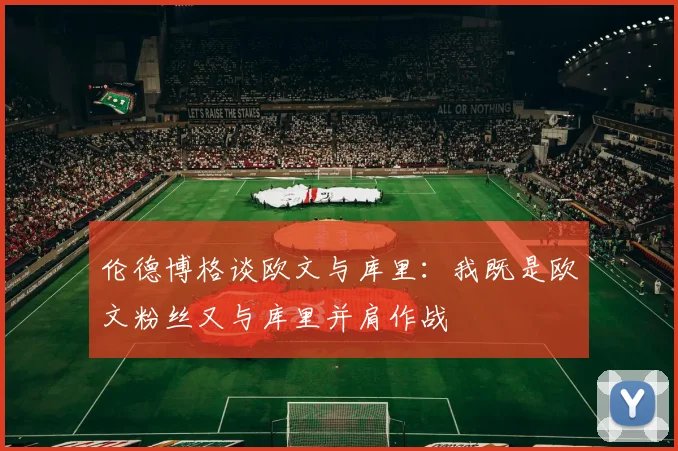 伦德博格谈欧文与库里：我既是欧文粉丝又与库里并肩作战