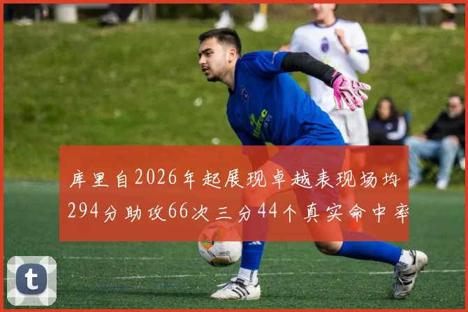 库里自2026年起展现卓越表现场均294分助攻66次三分44个真实命中率高达637
