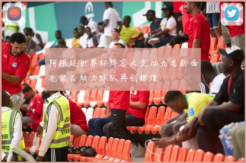 阿根廷世界杯阵容大变动九名新面孔能否助力球队再创辉煌