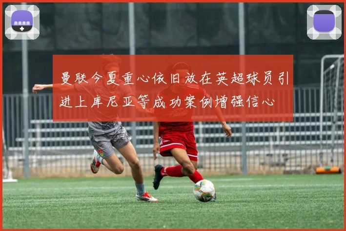 曼联今夏重心依旧放在英超球员引进上库尼亚等成功案例增强信心