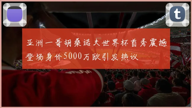 亚洲一哥胡桑诺夫世界杯首秀震撼登场身价5000万欧引发热议