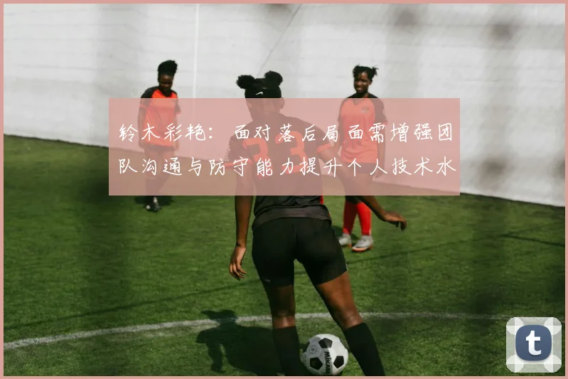 铃木彩艳：面对落后局面需增强团队沟通与防守能力提升个人技术水平