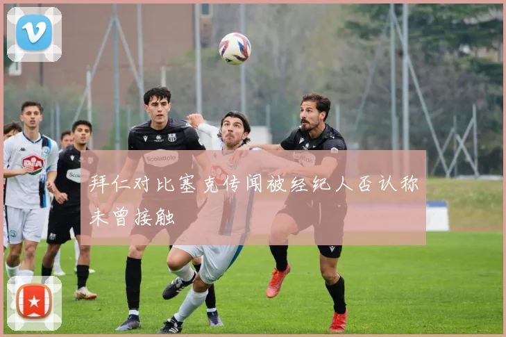 拜仁对比塞克传闻被经纪人否认称未曾接触