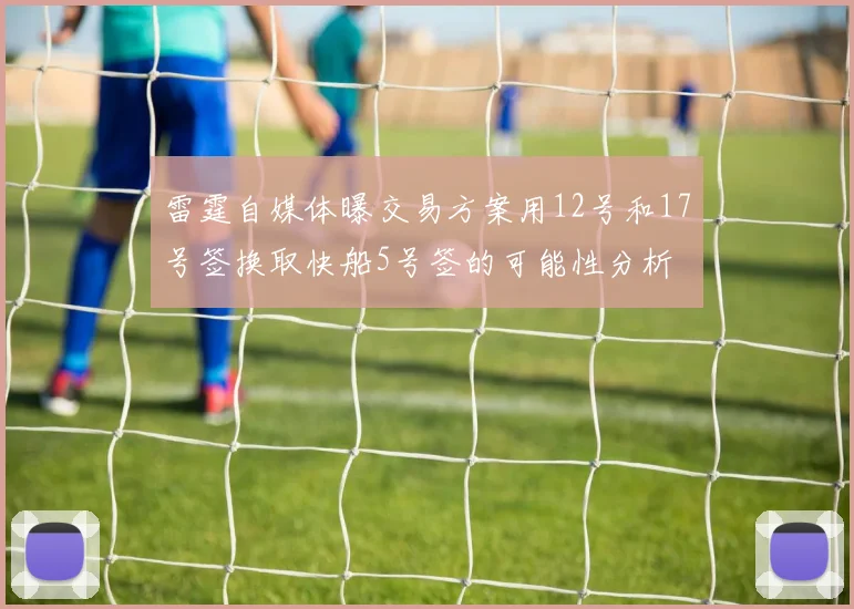 雷霆自媒体曝交易方案用12号和17号签换取快船5号签的可能性分析