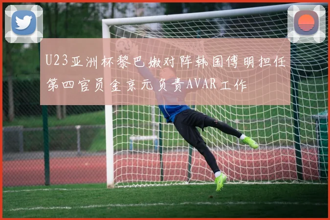 U23亚洲杯黎巴嫩对阵韩国傅明担任第四官员金京元负责AVAR工作